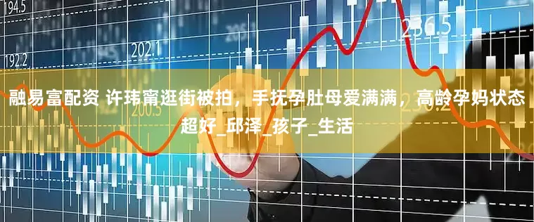 融易富配资 许玮甯逛街被拍，手抚孕肚母爱满满，高龄孕妈状态超好_邱泽_孩子_生活