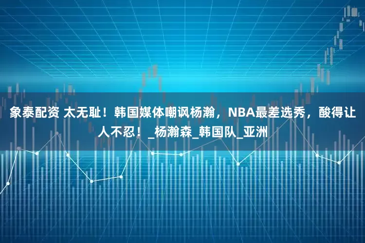 象泰配资 太无耻！韩国媒体嘲讽杨瀚，NBA最差选秀，酸得让人不忍！_杨瀚森_韩国队_亚洲