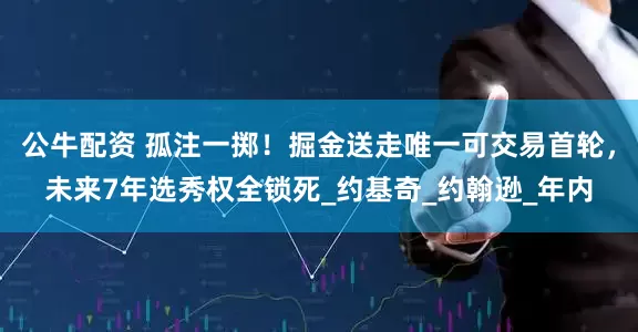 公牛配资 孤注一掷！掘金送走唯一可交易首轮，未来7年选秀权全锁死_约基奇_约翰逊_年内