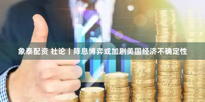 象泰配资 社论丨降息博弈或加剧美国经济不确定性