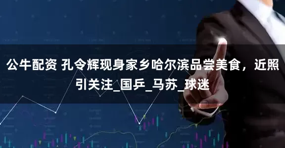 公牛配资 孔令辉现身家乡哈尔滨品尝美食，近照引关注_国乒_马苏_球迷