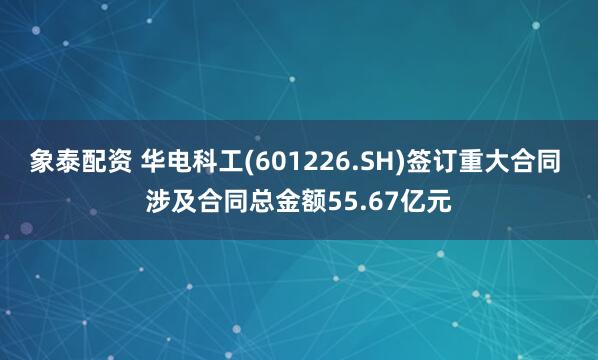 象泰配资 华电科工(601226.SH)签订重大合同 涉及合同总金额55.67亿元