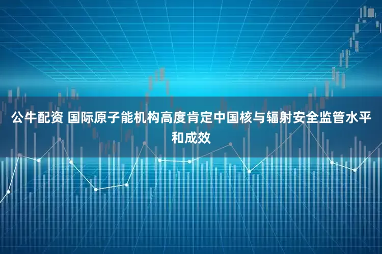 公牛配资 国际原子能机构高度肯定中国核与辐射安全监管水平和成效