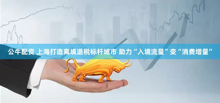 公牛配资 上海打造离境退税标杆城市 助力“入境流量”变“消费增量”