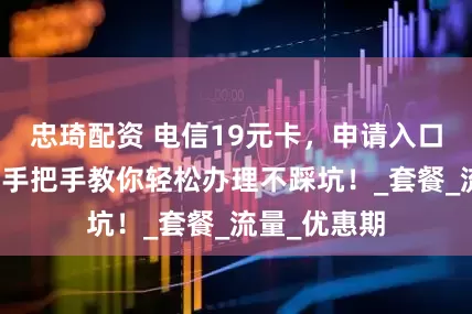 忠琦配资 电信19元卡，申请入口在哪？这篇手把手教你轻松办理不踩坑！_套餐_流量_优惠期
