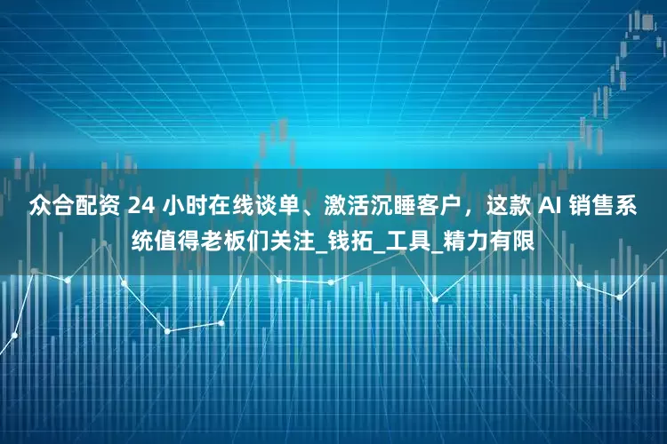 众合配资 24 小时在线谈单、激活沉睡客户，这款 AI 销售系统值得老板们关注_钱拓_工具_精力有限