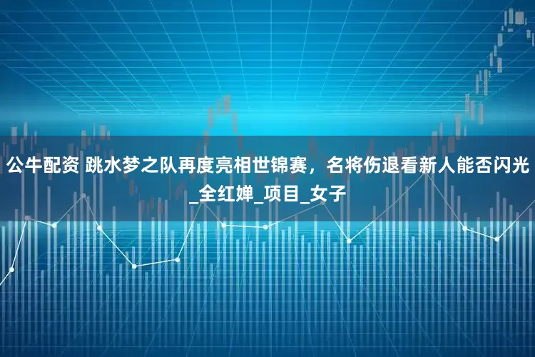 公牛配资 跳水梦之队再度亮相世锦赛，名将伤退看新人能否闪光_全红婵_项目_女子