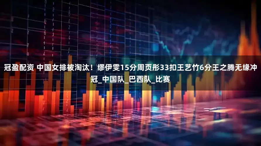 冠盈配资 中国女排被淘汰！缪伊雯15分周页彤33扣王艺竹6分王之腾无缘冲冠_中国队_巴西队_比赛
