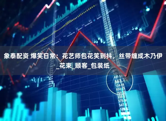 象泰配资 爆笑日常：花艺师包花笑到抖，丝带缠成木乃伊_花束_顾客_包装纸