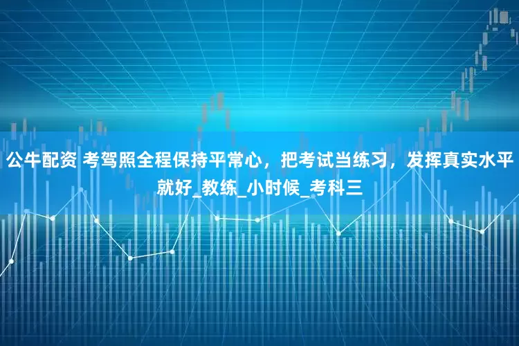 公牛配资 考驾照全程保持平常心，把考试当练习，发挥真实水平就好_教练_小时候_考科三