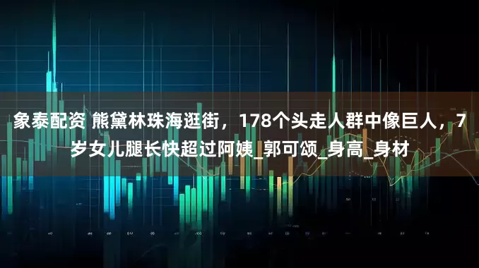 象泰配资 熊黛林珠海逛街，178个头走人群中像巨人，7岁女儿腿长快超过阿姨_郭可颂_身高_身材