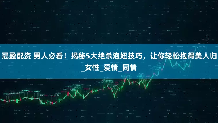 冠盈配资 男人必看！揭秘5大绝杀泡妞技巧，让你轻松抱得美人归_女性_爱情_同情