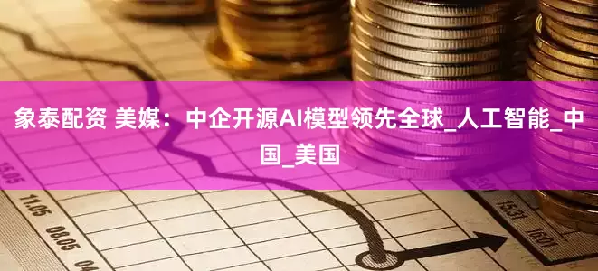 象泰配资 美媒：中企开源AI模型领先全球_人工智能_中国_美国