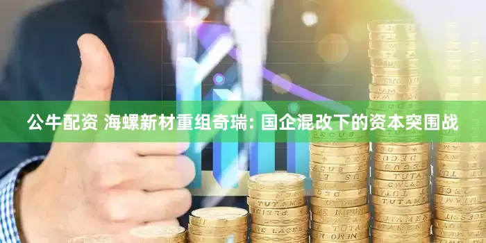 公牛配资 海螺新材重组奇瑞: 国企混改下的资本突围战