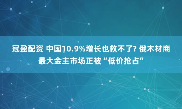 冠盈配资 中国10.9%增长也救不了? 俄木材商最大金主市场正被“低价抢占”