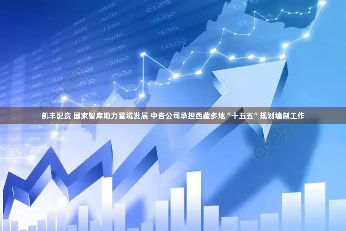 凯丰配资 国家智库助力雪域发展 中咨公司承担西藏多地“十五五”规划编制工作