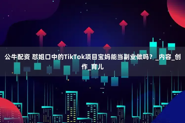 公牛配资 怼姐口中的TikTok项目宝妈能当副业做吗?_内容_创作_育儿