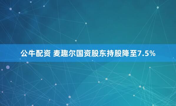 公牛配资 麦趣尔国资股东持股降至7.5%