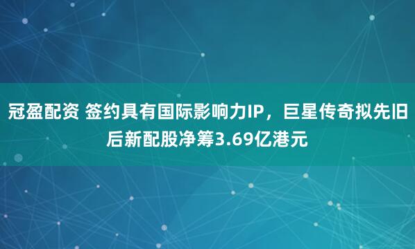 冠盈配资 签约具有国际影响力IP，巨星传奇拟先旧后新配股净筹3.69亿港元