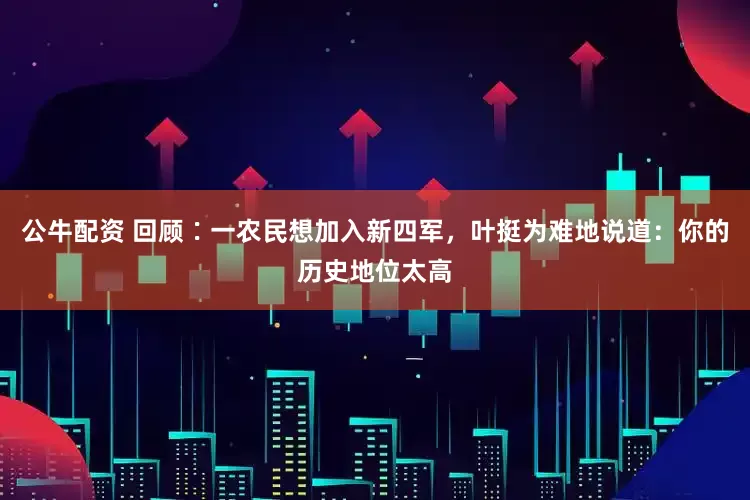 公牛配资 回顾∶一农民想加入新四军，叶挺为难地说道：你的历史地位太高