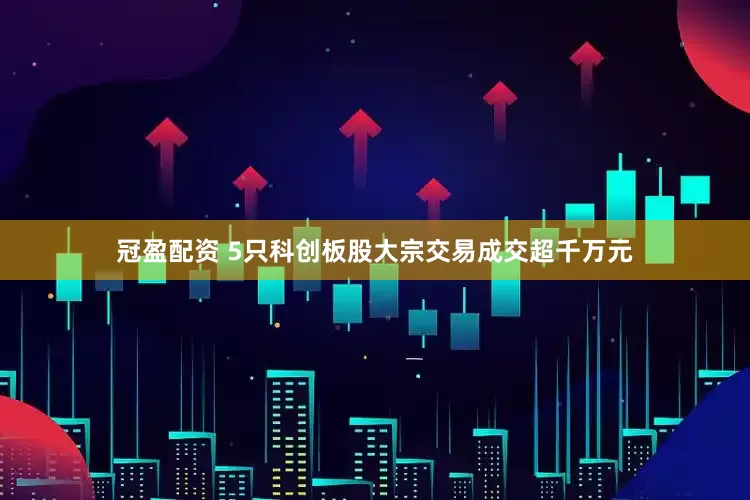 冠盈配资 5只科创板股大宗交易成交超千万元