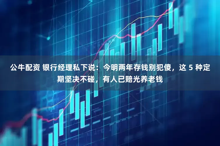 公牛配资 银行经理私下说：今明两年存钱别犯傻，这 5 种定期坚决不碰，有人已赔光养老钱