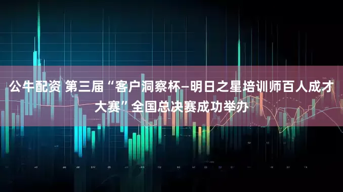公牛配资 第三届“客户洞察杯—明日之星培训师百人成才大赛”全国总决赛成功举办