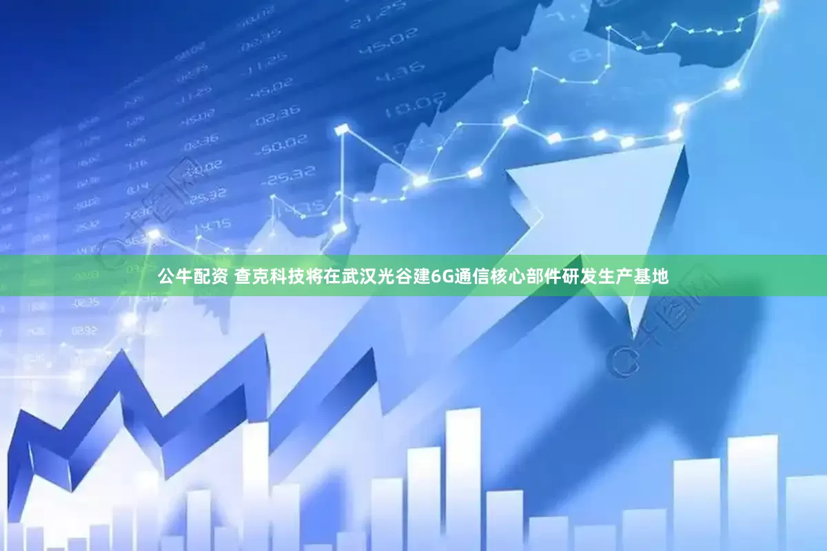公牛配资 查克科技将在武汉光谷建6G通信核心部件研发生产基地